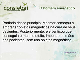 Partindo desse princípio, Mesmer começou a
empregar objetos magnéticos na cura de seus
pacientes. Posteriormente, ele verificou que
conseguia o mesmo efeito, impondo as mãos
nos pacientes, sem uso objetos magnéticos.
O homem energético
 