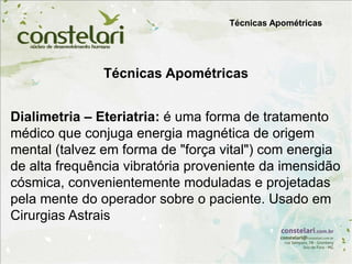 Técnicas Apométricas
Dialimetria – Eteriatria: é uma forma de tratamento
médico que conjuga energia magnética de origem
mental (talvez em forma de "força vital") com energia
de alta frequência vibratória proveniente da imensidão
cósmica, convenientemente moduladas e projetadas
pela mente do operador sobre o paciente. Usado em
Cirurgias Astrais
Técnicas Apométricas
 