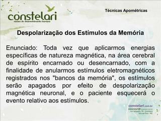 Despolarização dos Estímulos da Memória
Enunciado: Toda vez que aplicarmos energias
específicas de natureza magnética, na área cerebral
de espírito encarnado ou desencarnado, com a
finalidade de anularmos estímulos eletromagnéticos
registrados nos "bancos da memória", os estímulos
serão apagados por efeito de despolarização
magnética neuronal, e o paciente esquecerá o
evento relativo aos estímulos.
Técnicas Apométricas
 