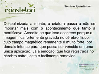 Despolarizada a mente, a criatura passa a não se
importar mais com o acontecimento que tanto a
mortificava. Acredita-se que isso acontece porque a
imagem fica fortemente gravada no cérebro físico,
cujo campo magnético remanente é muito forte, por
demais intenso para que possa ser vencido em uma
única aplicação. Já a emoção, que fica registrada no
cérebro astral, esta é facilmente removida.
Técnicas Apométricas
 