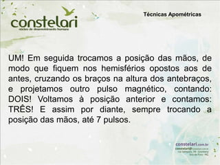 Técnicas Apométricas
UM! Em seguida trocamos a posição das mãos, de
modo que fiquem nos hemisférios opostos aos de
antes, cruzando os braços na altura dos antebraços,
e projetamos outro pulso magnético, contando:
DOIS! Voltamos à posição anterior e contamos:
TRÊS! E assim por diante, sempre trocando a
posição das mãos, até 7 pulsos.
 