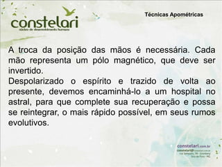 Técnicas Apométricas
A troca da posição das mãos é necessária. Cada
mão representa um pólo magnético, que deve ser
invertido.
Despolarizado o espírito e trazido de volta ao
presente, devemos encaminhá-lo a um hospital no
astral, para que complete sua recuperação e possa
se reintegrar, o mais rápido possível, em seus rumos
evolutivos.
 