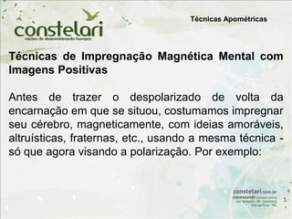 Técnicas Apométricas
Técnicas de Impregnação Magnética Mental com
Imagens Positivas
Antes de trazer o despolarizado de volta da
encarnação em que se situou, costumamos impregnar
seu cérebro, magneticamente, com ideias amoráveis,
altruísticas, fraternas, etc., usando a mesma técnica -
só que agora visando a polarização. Por exemplo:
 