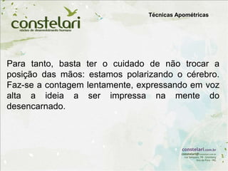 Técnicas Apométricas
Para tanto, basta ter o cuidado de não trocar a
posição das mãos: estamos polarizando o cérebro.
Faz-se a contagem lentamente, expressando em voz
alta a ideia a ser impressa na mente do
desencarnado.
 