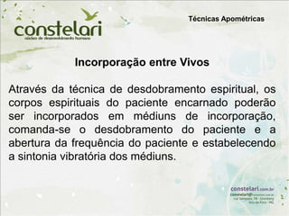 Técnicas Apométricas
Incorporação entre Vivos
Através da técnica de desdobramento espiritual, os
corpos espirituais do paciente encarnado poderão
ser incorporados em médiuns de incorporação,
comanda-se o desdobramento do paciente e a
abertura da frequência do paciente e estabelecendo
a sintonia vibratória dos médiuns.
 