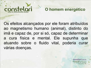 Os efeitos alcançados por ele foram atribuídos
ao magnetismo humano (animal), distinto do
imã e capaz de, por si só, capaz de determinar
a cura física e mental. Ele supunha que
atuando sobre o fluido vital, poderia curar
várias doenças.
O homem energético
 