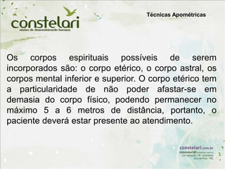 Técnicas Apométricas
Os corpos espirituais possíveis de serem
incorporados são: o corpo etérico, o corpo astral, os
corpos mental inferior e superior. O corpo etérico tem
a particularidade de não poder afastar-se em
demasia do corpo físico, podendo permanecer no
máximo 5 a 6 metros de distância, portanto, o
paciente deverá estar presente ao atendimento.
 