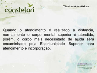 Técnicas Apométricas
Quando o atendimento é realizado a distância,
normalmente o corpo mental superior é atendido,
porém, o corpo mais necessitado de ajuda será
encaminhado pela Espiritualidade Superior para
atendimento e incorporação.
 