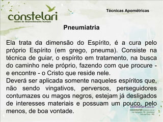 Técnicas Apométricas
Pneumiatria
Ela trata da dimensão do Espírito, é a cura pelo
próprio Espírito (em grego, pneuma). Consiste na
técnica de guiar, o espírito em tratamento, na busca
do caminho nele próprio, fazendo com que procure -
e encontre - o Cristo que reside nele.
Deverá ser aplicada somente naqueles espíritos que,
não sendo vingativos, perversos, perseguidores
contumazes ou magos negros, estejam já desligados
de interesses materiais e possuam um pouco, pelo
menos, de boa vontade.
 