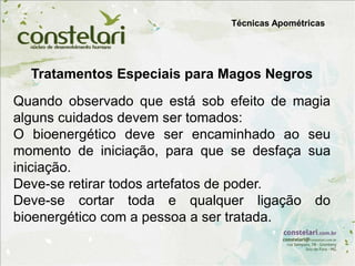 Tratamentos Especiais para Magos Negros
Quando observado que está sob efeito de magia
alguns cuidados devem ser tomados:
O bioenergético deve ser encaminhado ao seu
momento de iniciação, para que se desfaça sua
iniciação.
Deve-se retirar todos artefatos de poder.
Deve-se cortar toda e qualquer ligação do
bioenergético com a pessoa a ser tratada.
Técnicas Apométricas
 