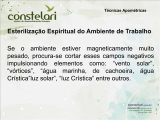Esterilização Espiritual do Ambiente de Trabalho
Técnicas Apométricas
Se o ambiente estiver magneticamente muito
pesado, procura-se cortar esses campos negativos
impulsionando elementos como: “vento solar”,
“vórtices”, “água marinha, de cachoeira, água
Crística”luz solar”, “luz Crística” entre outros.
 
