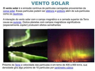 A interação do vento solar com o campo magnético e a camada superior da Terra
causa as auroras. Outros planetas com campos magnéticos significativos
(especialmente Júpiter) produzem efeitos semelhantes
O vento solar é a emissão contínua de partículas carregadas provenientes da
coroa solar. Essas partículas podem ser elétrons e prótons além de sub-partículas
como os neutrinos.
Próximo da Terra a velocidade das partículas é em torno de 400 a 800 km/s, sua
densidade gira algo próximo de 10 partículas por centímetro cúbico
VENTO SOLAR
 