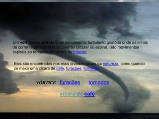 VÓRTICE
Um vórtice (ou vórtex) é um escoamento turbulento giratório onde as linhas
de corrente apresentam um padrão circular ou espiral. São movimentos
espirais ao redor de um centro de rotação.
Eles são encontrados nos mais diversos locais da natureza, como quando
se mexe uma xícara de café, furacões, tornados
furacões tornados
xícara de café
 