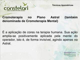Cromoterapia no Plano Astral (também
denominada de Cromoterapia Mental)
É a aplicação de cores na terapia humana. Sua ação
amplia-se positivamente aplicada pela mente do
operador, isto é, de forma invisível, agindo apenas no
Astral.
Técnicas Apométricas
 