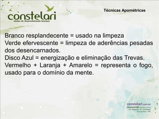 Branco resplandecente = usado na limpeza
Verde efervescente = limpeza de aderências pesadas
dos desencarnados.
Disco Azul = energização e eliminação das Trevas.
Vermelho + Laranja + Amarelo = representa o fogo,
usado para o domínio da mente.
Técnicas Apométricas
 