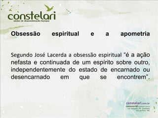 Obsessão espiritual e a apometria
Segundo José Lacerda a obsessão espiritual “é a ação
nefasta e continuada de um espírito sobre outro,
independentemente do estado de encarnado ou
desencarnado em que se encontrem”.
 