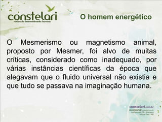 O Mesmerismo ou magnetismo animal,
proposto por Mesmer, foi alvo de muitas
críticas, considerado como inadequado, por
várias instâncias científicas da época que
alegavam que o fluido universal não existia e
que tudo se passava na imaginação humana.
O homem energético
 