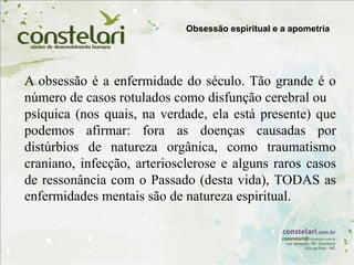 A obsessão é a enfermidade do século. Tão grande é o
número de casos rotulados como disfunção cerebral ou
psíquica (nos quais, na verdade, ela está presente) que
podemos afirmar: fora as doenças causadas por
distúrbios de natureza orgânica, como traumatismo
craniano, infecção, arteriosclerose e alguns raros casos
de ressonância com o Passado (desta vida), TODAS as
enfermidades mentais são de natureza espiritual.
Obsessão espiritual e a apometria
 
