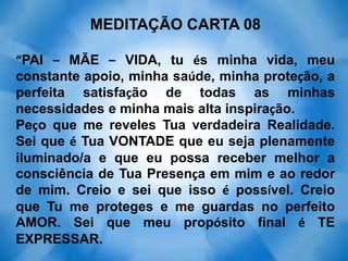 MEDITAÇÃO CARTA 08
“PAI – MÃE – VIDA, tu és minha vida, meu
constante apoio, minha saúde, minha proteção, a
perfeita satisfação de todas as minhas
necessidades e minha mais alta inspiração.
Peço que me reveles Tua verdadeira Realidade.
Sei que é Tua VONTADE que eu seja plenamente
iluminado/a e que eu possa receber melhor a
consciência de Tua Presença em mim e ao redor
de mim. Creio e sei que isso é possível. Creio
que Tu me proteges e me guardas no perfeito
AMOR. Sei que meu propósito final é TE
EXPRESSAR.
 