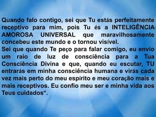 Quando falo contigo, sei que Tu estás perfeitamente
receptivo para mim, pois Tu és a INTELIGÊNCIA
AMOROSA UNIVERSAL que maravilhosamente
concebeu este mundo e o tornou visível.
Sei que quando Te peço para falar comigo, eu envio
um raio de luz de consciência para a Tua
Consciência Divina e que, quando eu escutar, TU
entrarás em minha consciência humana e virás cada
vez mais perto do meu espírito e meu coração mais e
mais receptivos. Eu confio meu ser e minha vida aos
Teus cuidados”.
 