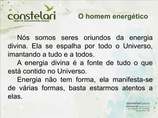 Nós somos seres oriundos da energia
divina. Ela se espalha por todo o Universo,
imantando a tudo e a todos.
A energia divina é a fonte de tudo o que
está contido no Universo.
Energia não tem forma, ela manifesta-se
de várias formas, basta estarmos atentos a
elas.
O homem energético
 