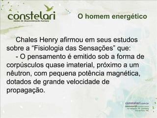 Chales Henry afirmou em seus estudos
sobre a “Fisiologia das Sensações” que:
- O pensamento é emitido sob a forma de
corpúsculos quase imaterial, próximo a um
nêutron, com pequena potência magnética,
dotados de grande velocidade de
propagação.
O homem energético
 