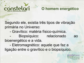 Segundo ele, existia três tipos de vibração
primária no Universo:
- Gravítico: matéria físico-química.
- Biopsíquico: relacionado ao
bioenergético e a vida.
- Eletromagnético: aquele que faz a
ligação entre o gravítico e o biopsíquico.
O homem energético
 