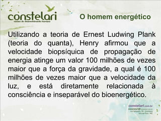 Utilizando a teoria de Ernest Ludwing Plank
(teoria do quanta), Henry afirmou que a
velocidade biopsíquica de propagação de
energia atinge um valor 100 milhões de vezes
maior que a força da gravidade, a qual é 100
milhões de vezes maior que a velocidade da
luz, e está diretamente relacionada à
consciência e inseparável do bioenergético.
O homem energético
 
