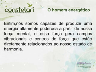 Enfim,nós somos capazes de produzir uma
energia altamente poderosa a partir de nossa
força mental, e essa força gera campos
vibracionais e centros de força que estão
diretamente relacionados ao nosso estado de
harmonia.
O homem energético
 