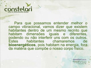 Para que possamos entender melhor o
campo vibracional, vamos dizer que existem
habitantes dentro de um mesmo recinto que
habitam dimensões iguais e diferentes,
podendo ou não interferir uns com os outros.
Estes habitantes chamaremos de
bioenergéticos, pois habitam na energia, fora
da matéria que compõe o nosso corpo físico.
 