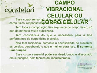 CAMPO
VIBRACIONAL
CELULAR OU
CORPO CELULAR
Esse corpo sensorial dá e mantém a vida nas células do
corpo físico, responsável pela harmonia celular.
Tem toda a composição física-química do corpo físico, só
que de maneira muito subtilizada.
Tem consciência do que é necessário para a boa
performance do corpo físico e celular.
Não tem raciocínio, somente a necessidade de sustentar
as células, percebendo o que é melhor para isso. É somente
uma função.
Esse corpo sensorial pode ser desdobrado e dissociado
em subcorpos, pela técnica da impulsoterapia.
 