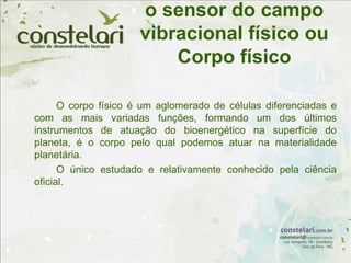 o sensor do campo
vibracional físico ou
Corpo físico
O corpo físico é um aglomerado de células diferenciadas e
com as mais variadas funções, formando um dos últimos
instrumentos de atuação do bioenergético na superfície do
planeta, é o corpo pelo qual podemos atuar na materialidade
planetária.
O único estudado e relativamente conhecido pela ciência
oficial.
 