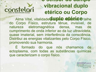 o sensor do campo
vibracional duplo
etérico ou Corpo
duplo etérico
Alma Vital, vitalidade prânica, reproduz o talhe
do Corpo Físico, estrutura tênue, invisível, de
natureza eletromagnética densa, mas de
cumprimento de onda inferior ao da luz ultravioleta,
quase imaterial, sem interferência da consciência.
Distribui as energias vitalizantes pelo Corpo Físico,
promovendo sua harmonia.
É formado do que nós chamamos de
ectoplasma, com todas as substâncias químicas
que caracterizam o corpo físico.
 