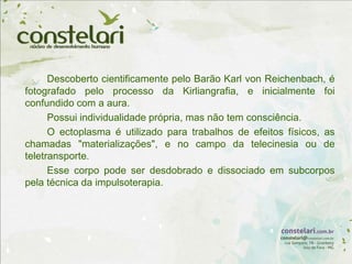 Descoberto cientificamente pelo Barão Karl von Reichenbach, é
fotografado pelo processo da Kirliangrafia, e inicialmente foi
confundido com a aura.
Possui individualidade própria, mas não tem consciência.
O ectoplasma é utilizado para trabalhos de efeitos físicos, as
chamadas "materializações", e no campo da telecinesia ou de
teletransporte.
Esse corpo pode ser desdobrado e dissociado em subcorpos
pela técnica da impulsoterapia.
 
