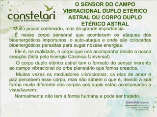 O SENSOR DO CAMPO
VIBRACIONAL DUPLO ETÉRICO
ASTRAL OU CORPO DUPLO
ETÉRICO ASTRAL
Muito pouco conhecido, mas de grande importância.
É nesse corpo sensorial que acontecem os ataques dos
bioenergéticos importunos, o auto-ataque e onde são colocados
bioenergéticos parasitas para sugar nossas energias.
Ele é, na realidade, o corpo que nos acompanha desde a nossa
creação (feita pela Energia Cósmica Universal).
O corpo duplo etérico astral tem o formato do sensor inerente
ao campo vibracional do orbe planetário que fomos creados.
Muitas vezes os mediadores vibracionais, os elos de amor e
paz percebem esse corpo, mas não sabem o que é, devido a sua
forma muito diferente dos corpos aos quais estão acostumados a
visualizarem.
Normalmente não tem a forma humana e pode ser tratado.
 