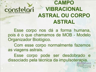 CAMPO
VIBRACIONAL
ASTRAL OU CORPO
ASTRAL
Esse corpo nos dá a forma humana,
pois é o que chamamos de MOB - Modelo
Organizador Biológico.
Com esse corpo normalmente fazemos
as viagens astrais.
Esse corpo pode ser desdobrado e
dissociado pela técnica da impulsoterapia.
 