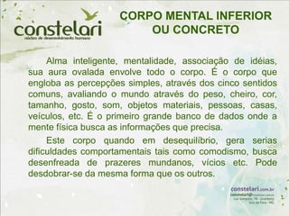 CORPO MENTAL INFERIOR
OU CONCRETO
Alma inteligente, mentalidade, associação de idéias,
sua aura ovalada envolve todo o corpo. É o corpo que
engloba as percepções simples, através dos cinco sentidos
comuns, avaliando o mundo através do peso, cheiro, cor,
tamanho, gosto, som, objetos materiais, pessoas, casas,
veículos, etc. É o primeiro grande banco de dados onde a
mente física busca as informações que precisa.
Este corpo quando em desequilíbrio, gera serias
dificuldades comportamentais tais como comodismo, busca
desenfreada de prazeres mundanos, vícios etc. Pode
desdobrar-se da mesma forma que os outros.
 