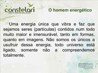Uma energia única que vibra e faz que
sejamos seres (partículas) contidos num todo
muito maior e imensurável, tanto em formas,
quanto em imagens. Não somos os únicos a
usufruir dessa energia, todo universo está
ligado, somente não a compreendemos
totalmente.
O homem energético
 