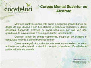 Corpos Mental Superior ou
Abstrato
Memória criativa. Sendo este corpo o segundo grande banco de
dados de que dispõe o ser. Ele elabora e estrutura princípios e idéias
abstratas, buscando sínteses ou conclusões que por sua vez são
geradoras de novas idéias e assim por diante, infinitamente.
Quando ligado às coisas superiores, ocupa-se de estudos e
pesquisas visando o aprimoramento do ser.
Quando apegado às vivências inferiores em conexão com seus
atributos de poder, mando e domínio do meio, cria sérias dificuldades à
personalidade encarnada.
 