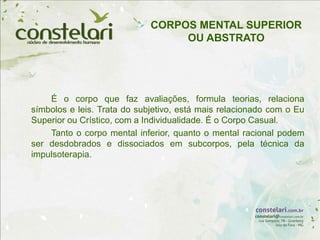 É o corpo que faz avaliações, formula teorias, relaciona
símbolos e leis. Trata do subjetivo, está mais relacionado com o Eu
Superior ou Crístico, com a Individualidade. É o Corpo Casual.
Tanto o corpo mental inferior, quanto o mental racional podem
ser desdobrados e dissociados em subcorpos, pela técnica da
impulsoterapia.
CORPOS MENTAL SUPERIOR
OU ABSTRATO
 