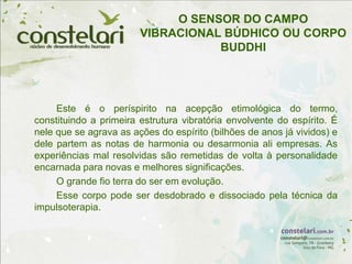 O SENSOR DO CAMPO
VIBRACIONAL BÚDHICO OU CORPO
BUDDHI
Este é o períspirito na acepção etimológica do termo,
constituindo a primeira estrutura vibratória envolvente do espírito. É
nele que se agrava as ações do espírito (bilhões de anos já vividos) e
dele partem as notas de harmonia ou desarmonia ali empresas. As
experiências mal resolvidas são remetidas de volta à personalidade
encarnada para novas e melhores significações.
O grande fio terra do ser em evolução.
Esse corpo pode ser desdobrado e dissociado pela técnica da
impulsoterapia.
 