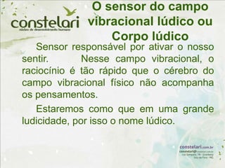 O sensor do campo
vibracional lúdico ou
Corpo lúdico
Sensor responsável por ativar o nosso
sentir. Nesse campo vibracional, o
raciocínio é tão rápido que o cérebro do
campo vibracional físico não acompanha
os pensamentos.
Estaremos como que em uma grande
ludicidade, por isso o nome lúdico.
 