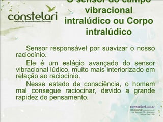 O sensor do campo
vibracional
intralúdico ou Corpo
intralúdico
Sensor responsável por suavizar o nosso
raciocínio.
Ele é um estágio avançado do sensor
vibracional lúdico, muito mais interiorizado em
relação ao raciocínio.
Nesse estado de consciência, o homem
mal consegue raciocinar, devido a grande
rapidez do pensamento.
 
