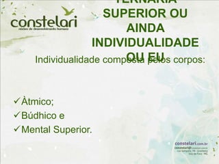 TERNÁRIA
SUPERIOR OU
AINDA
INDIVIDUALIDADE
OU EU
Individualidade composta pelos corpos:
Àtmico;
Búdhico e
Mental Superior.
 