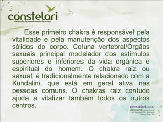 Esse primeiro chakra é responsável pela
vitalidade e pela manutenção dos aspectos
sólidos do corpo. Coluna vertebral/Órgãos
sexuais principal modelador dos estímulos
superiores e inferiores da vida orgânica e
espiritual do homem. O chakra raiz ou
sexual, é tradicionalmente relacionado com a
Kundalini, que está em geral ativa nas
pessoas comuns. O chakras raiz contudo
ajuda a vitalizar também todos os outros
centros.
 