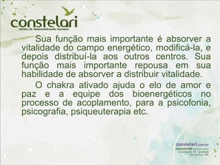Sua função mais importante é absorver a
vitalidade do campo energético, modificá-la, e
depois distribuí-la aos outros centros. Sua
função mais importante repousa em sua
habilidade de absorver a distribuir vitalidade.
O chakra ativado ajuda o elo de amor e
paz e a equipe dos bioenergéticos no
processo de acoplamento, para a psicofonia,
psicografia, psiqueuterapia etc.
 