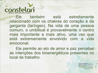 Ele também está estreitamente
relacionado com os chakras do coração e da
garganta (laríngeo). Na vida de uma pessoa
comum, o umbilical é provavelmente o centro
mais importante e mais ativo, uma vez que
está extremamente envolvido com a vida
emocional.
Ele permite ao elo de amor e paz perceber
as intenções dos bioenergéticos presentes no
local de trabalho.
 