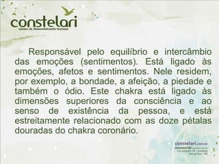 Responsável pelo equilíbrio e intercâmbio
das emoções (sentimentos). Está ligado às
emoções, afetos e sentimentos. Nele residem,
por exemplo, a bondade, a afeição, a piedade e
também o ódio. Este chakra está ligado às
dimensões superiores da consciência e ao
senso de existência da pessoa, e está
estreitamente relacionado com as doze pétalas
douradas do chakra coronário.
 