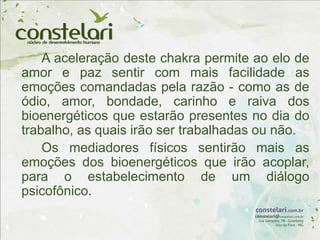 A aceleração deste chakra permite ao elo de
amor e paz sentir com mais facilidade as
emoções comandadas pela razão - como as de
ódio, amor, bondade, carinho e raiva dos
bioenergéticos que estarão presentes no dia do
trabalho, as quais irão ser trabalhadas ou não.
Os mediadores físicos sentirão mais as
emoções dos bioenergéticos que irão acoplar,
para o estabelecimento de um diálogo
psicofônico.
 