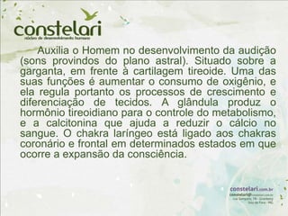 Auxilia o Homem no desenvolvimento da audição
(sons provindos do plano astral). Situado sobre a
garganta, em frente à cartilagem tireoide. Uma das
suas funções é aumentar o consumo de oxigênio, e
ela regula portanto os processos de crescimento e
diferenciação de tecidos. A glândula produz o
hormônio tireoidiano para o controle do metabolismo,
e a calcitonina que ajuda a reduzir o cálcio no
sangue. O chakra laríngeo está ligado aos chakras
coronário e frontal em determinados estados em que
ocorre a expansão da consciência.
 